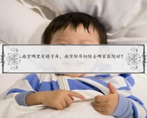 南京哪里有精子库，南京附耳切除去哪家医院好？