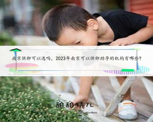 南京供卵可以选吗，2023年南京可以供卵助孕的机构有哪些?