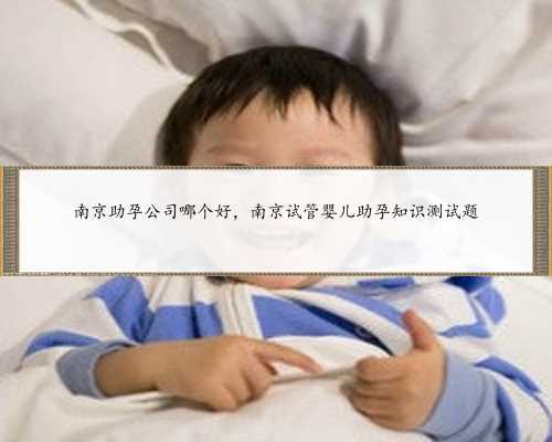 南京助孕公司哪个好，南京试管婴儿助孕知识测试题