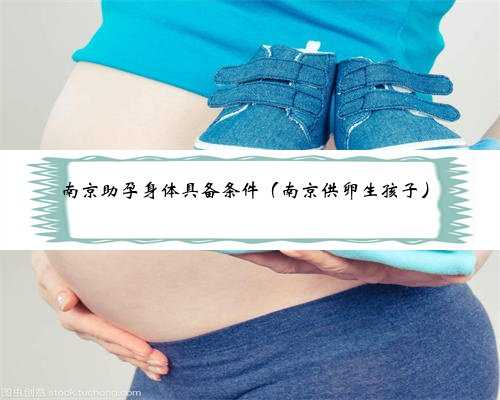 南京助孕身体具备条件（南京供卵生孩子）